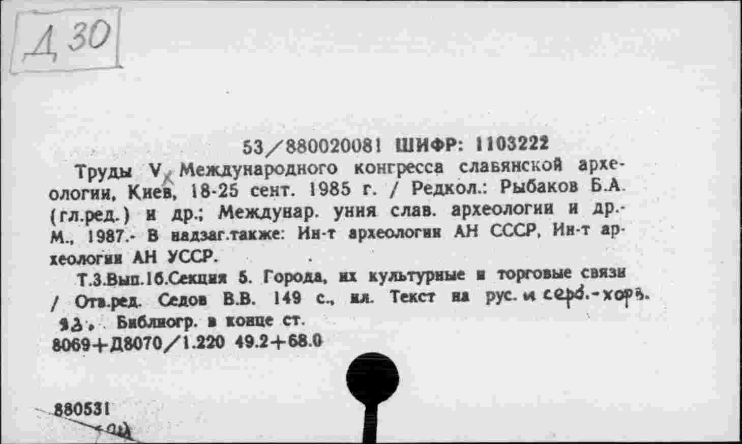 ﻿ся
53/880020081 ШИФР: 1103222
Трупы V Международного конгресса славянской археологии, Киев, 18-25 сент. 1985 г. / Редкол.: Рыбаков Б.А (гл.ред.) и др.; Междунар. уния слав, археологии и Др.-M., 1987.- В надзаг .также: Ин-т археологии АН СССР, Ин-т археологии АН УССР.
Т.З.Вып. 16.Секция 5. Города, их культурные и торговые связи / Отв.ред. Седов В.В. 149 с„ ил. Текст на рус. и се|х$.-хор%.
83 , Библиогр. в конце ст. 80694-Д8070/1.220 49.24-68.0
880531